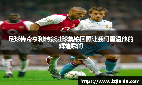 足球传奇亨利精彩进球集锦回顾让我们重温他的辉煌瞬间